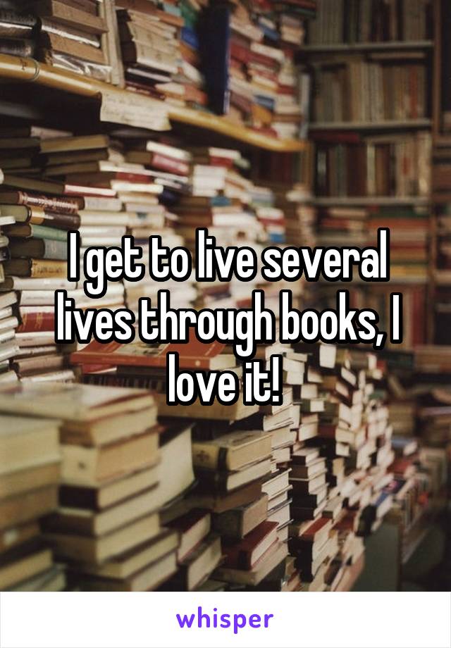 I get to live several lives through books, I love it! 