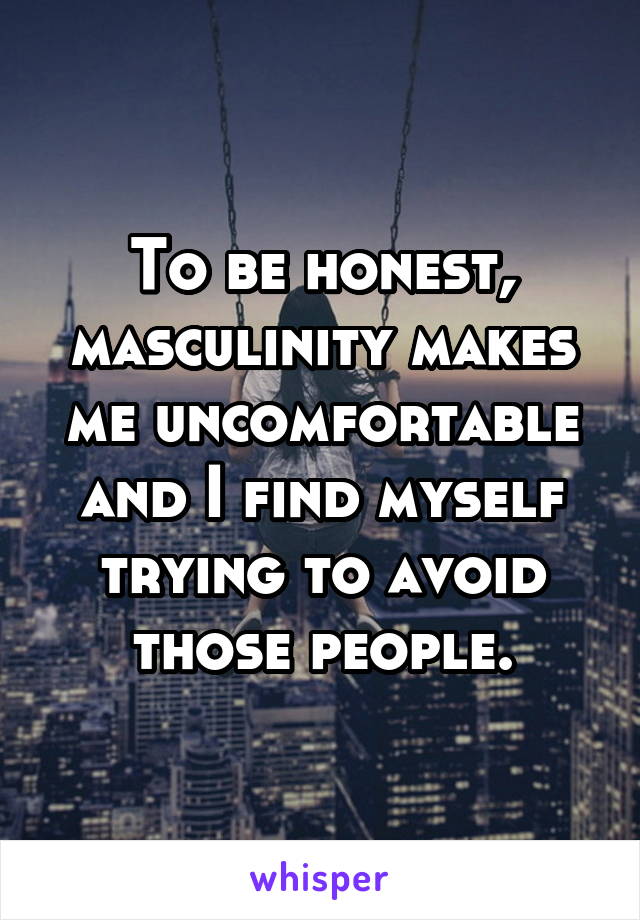 To be honest, masculinity makes me uncomfortable and I find myself trying to avoid those people.