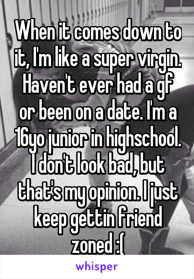 When it comes down to it, I'm like a super virgin. Haven't ever had a gf or been on a date. I'm a 16yo junior in highschool. I don't look bad, but that's my opinion. I just keep gettin friend zoned :(