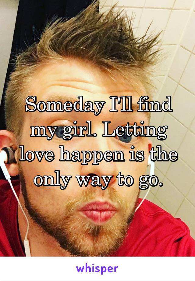 Someday I'll find my girl. Letting love happen is the only way to go.