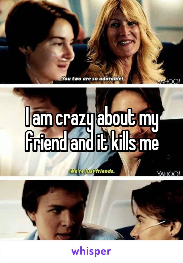 I am crazy about my friend and it kills me