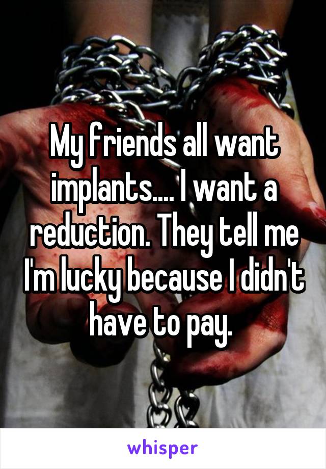 My friends all want implants.... I want a reduction. They tell me I'm lucky because I didn't have to pay. 