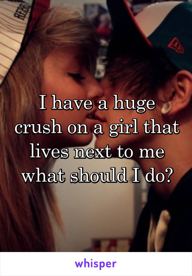 I have a huge crush on a girl that lives next to me what should I do?