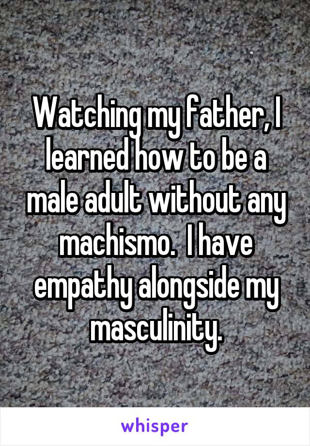 Watching my father, I learned how to be a male adult without any machismo.  I have empathy alongside my masculinity.