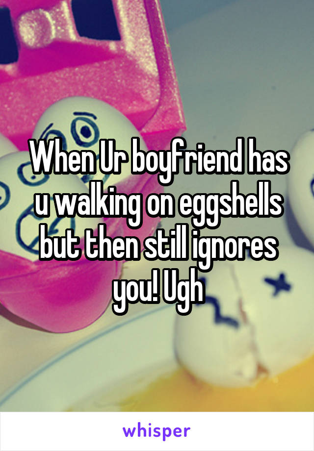 When Ur boyfriend has u walking on eggshells but then still ignores you! Ugh