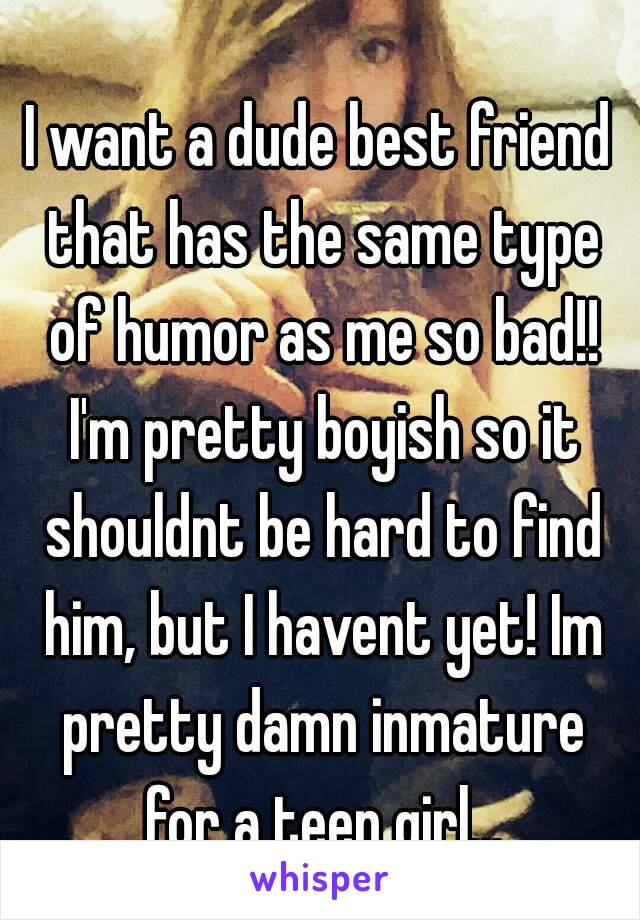 I want a dude best friend that has the same type of humor as me so bad!! I'm pretty boyish so it shouldnt be hard to find him, but I havent yet! Im pretty damn inmature for a teen girl...