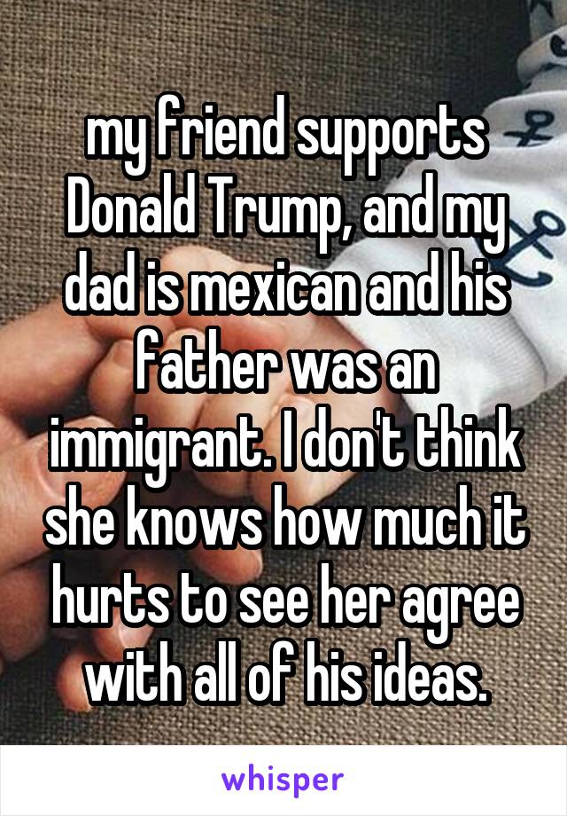 my friend supports Donald Trump, and my dad is mexican and his father was an immigrant. I don't think she knows how much it hurts to see her agree with all of his ideas.