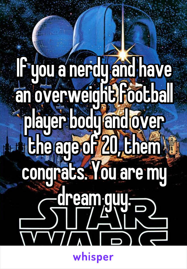 If you a nerdy and have an overweight football player body and over the age of 20, them congrats. You are my dream guy.