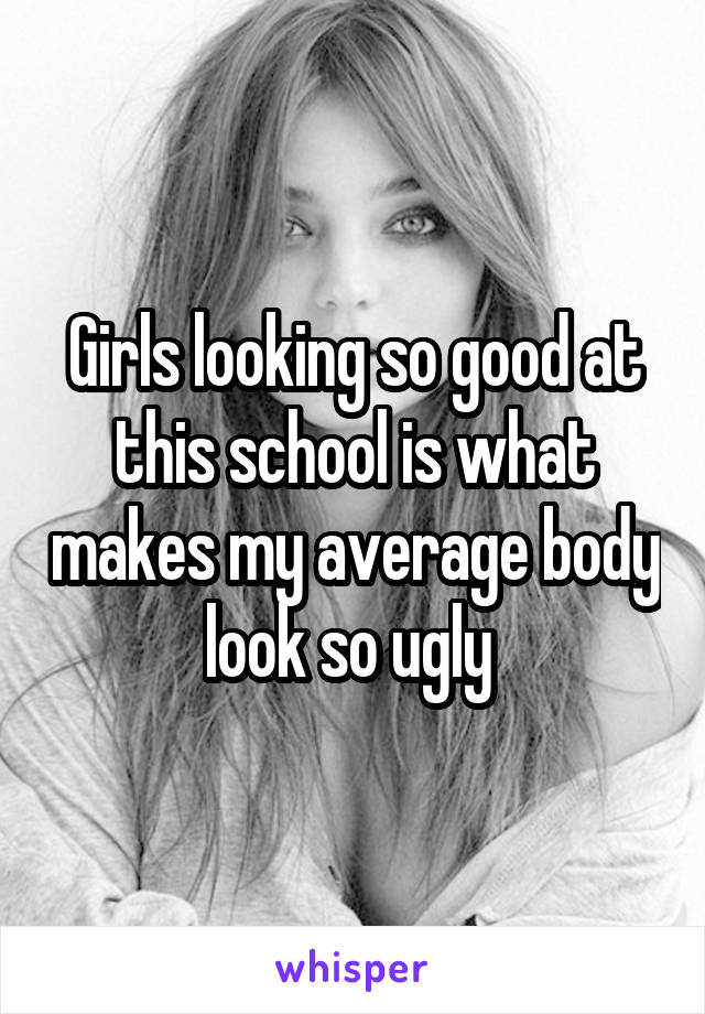 Girls looking so good at this school is what makes my average body look so ugly 