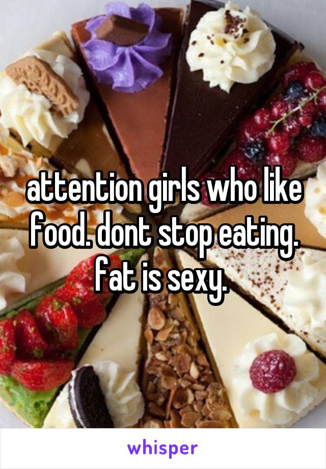 attention girls who like food. dont stop eating. fat is sexy. 