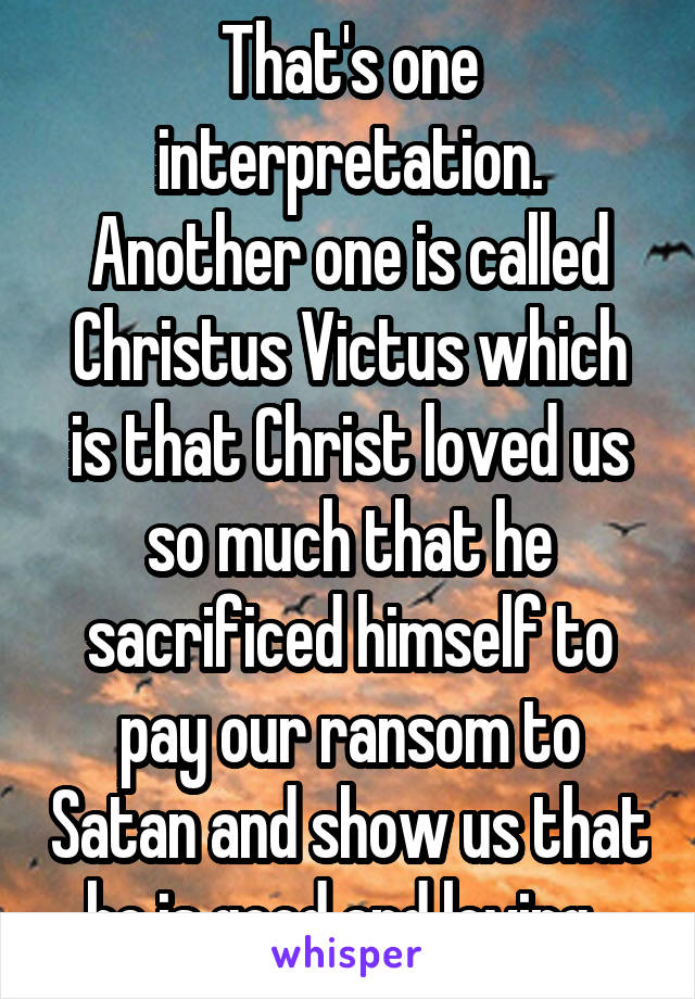 That's one interpretation. Another one is called Christus Victus which is that Christ loved us so much that he sacrificed himself to pay our ransom to Satan and show us that he is good and loving. 