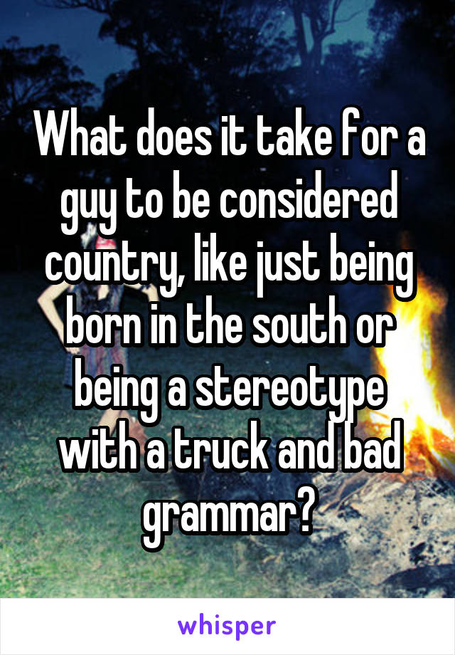 What does it take for a guy to be considered country, like just being born in the south or being a stereotype with a truck and bad grammar?