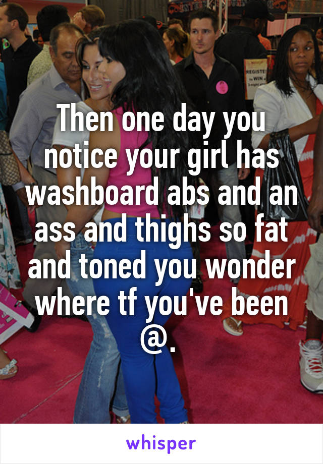 Then one day you notice your girl has washboard abs and an ass and thighs so fat and toned you wonder where tf you've been @. 