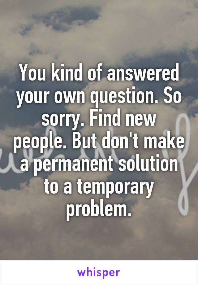 You kind of answered your own question. So sorry. Find new people. But don't make a permanent solution to a temporary problem.