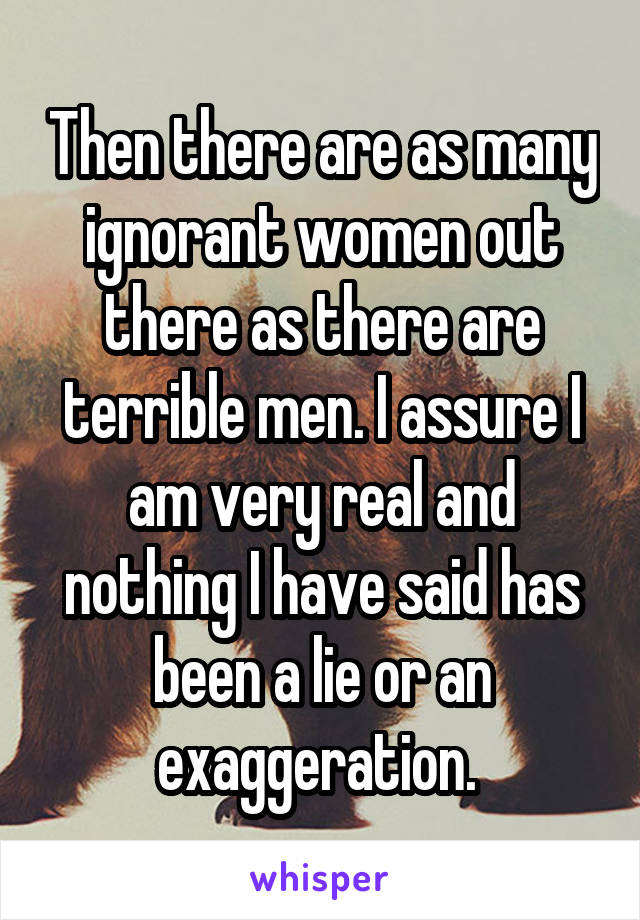 Then there are as many ignorant women out there as there are terrible men. I assure I am very real and nothing I have said has been a lie or an exaggeration. 