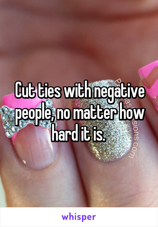 Cut ties with negative people, no matter how hard it is. 