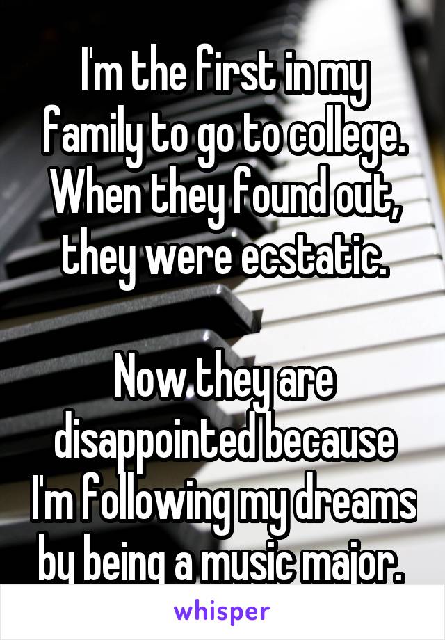I'm the first in my family to go to college. When they found out, they were ecstatic.

Now they are disappointed because I'm following my dreams by being a music major. 
