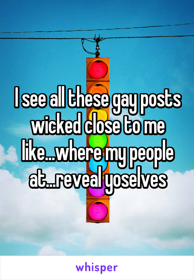 I see all these gay posts wicked close to me like...where my people at...reveal yoselves