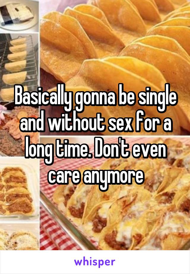 Basically gonna be single and without sex for a long time. Don't even care anymore