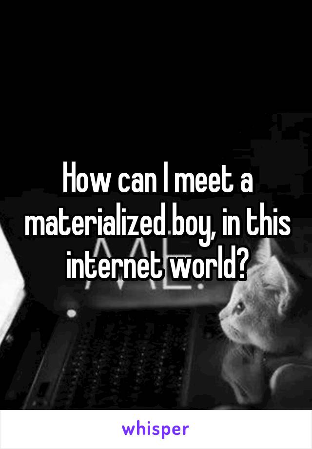 How can I meet a materialized boy, in this internet world?