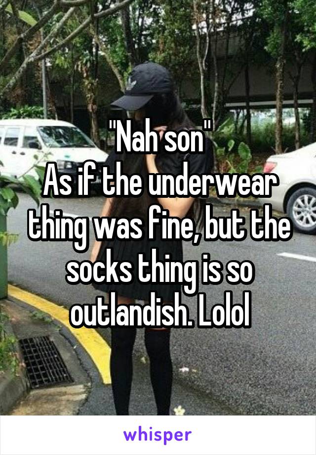 "Nah son"
As if the underwear thing was fine, but the socks thing is so outlandish. Lolol