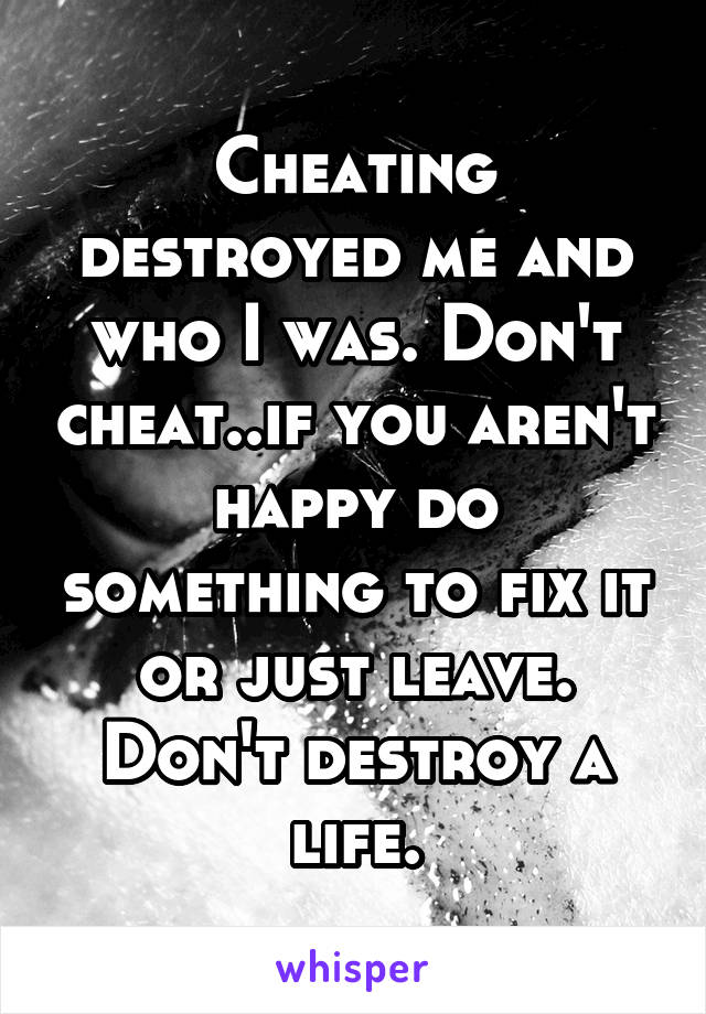 Cheating destroyed me and who I was. Don't cheat..if you aren't happy do something to fix it or just leave. Don't destroy a life.