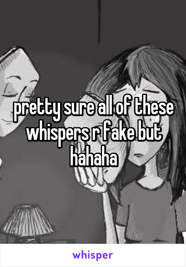 pretty sure all of these whispers r fake but hahaha