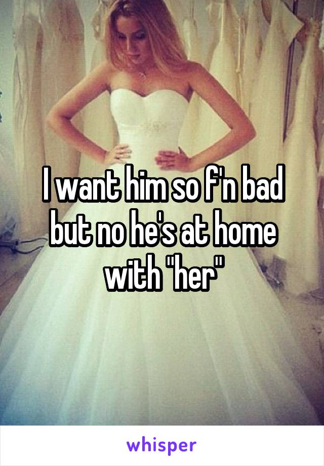 I want him so f'n bad but no he's at home with "her"