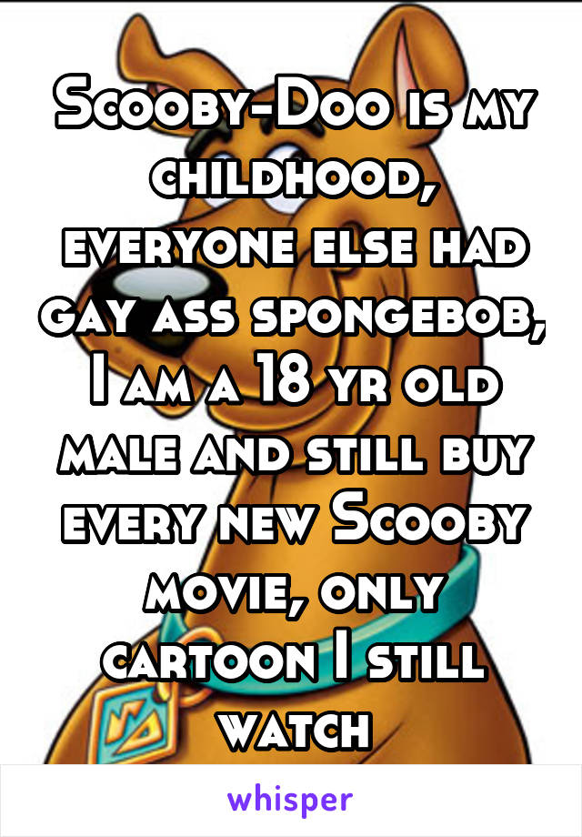 Scooby-Doo is my childhood, everyone else had gay ass spongebob, I am a 18 yr old male and still buy every new Scooby movie, only cartoon I still watch