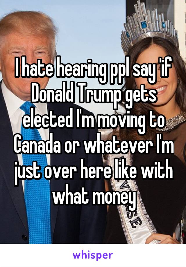 I hate hearing ppl say 'if Donald Trump gets elected I'm moving to Canada or whatever I'm just over here like with what money