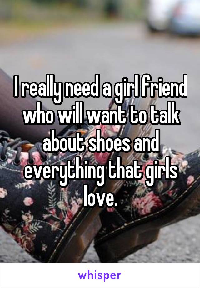 I really need a girl friend who will want to talk about shoes and everything that girls love.