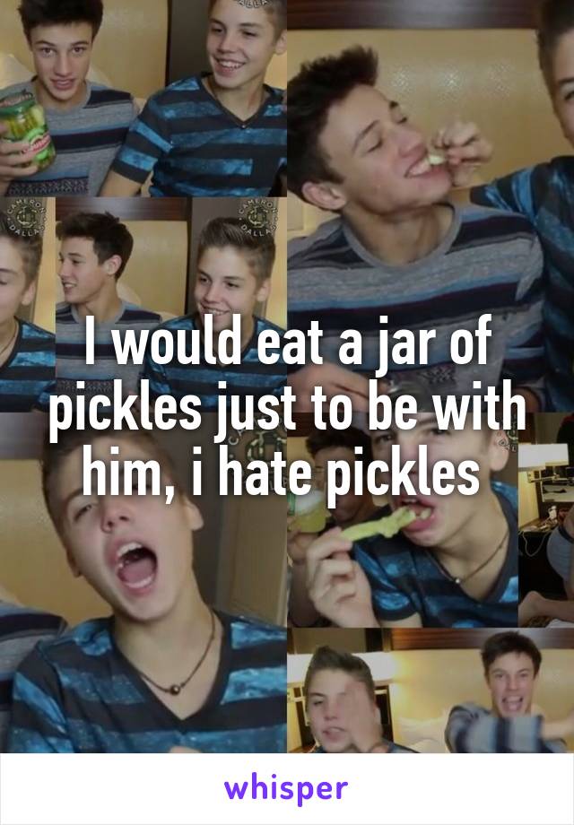 I would eat a jar of pickles just to be with him, i hate pickles 