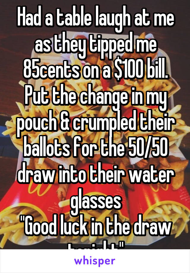 Had a table laugh at me as they tipped me 85cents on a $100 bill. Put the change in my pouch & crumpled their ballots for the 50/50 draw into their water glasses
"Good luck in the draw tonight"