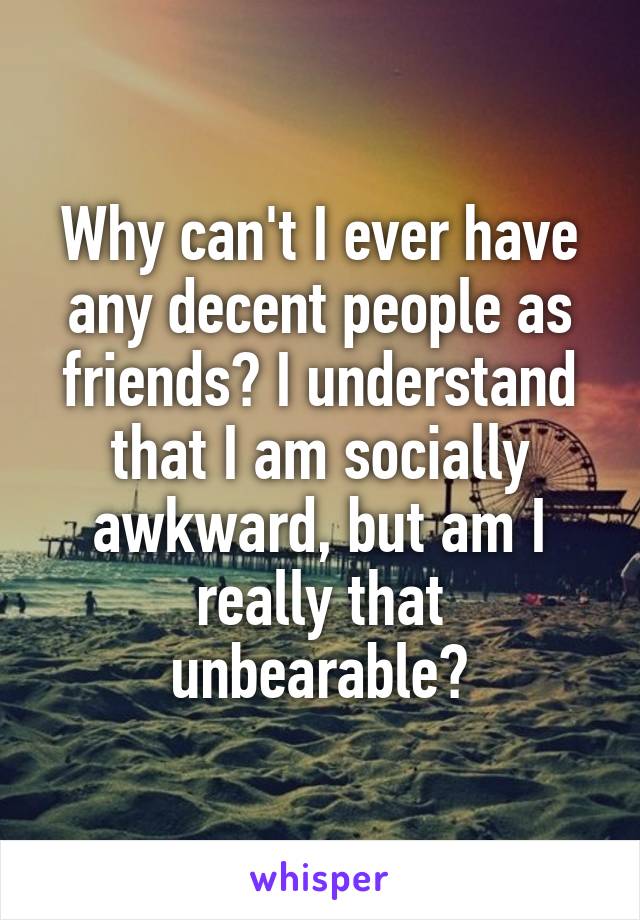 Why can't I ever have any decent people as friends? I understand that I am socially awkward, but am I really that unbearable?