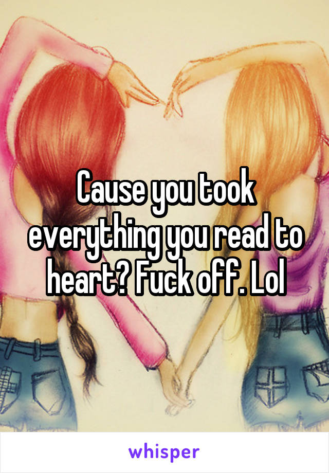 Cause you took everything you read to heart? Fuck off. Lol