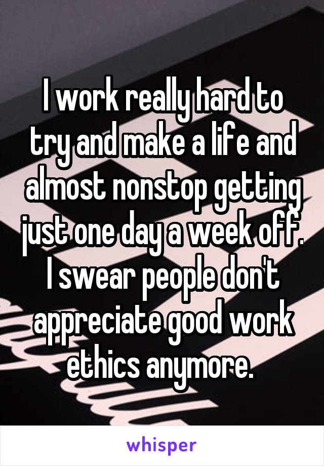 I work really hard to try and make a life and almost nonstop getting just one day a week off. I swear people don't appreciate good work ethics anymore. 