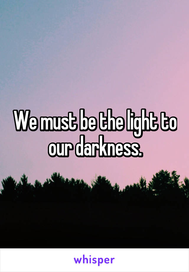 We must be the light to our darkness.