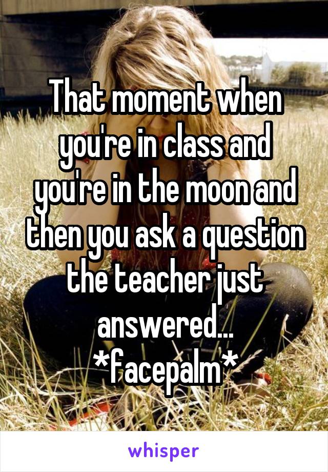 That moment when you're in class and you're in the moon and then you ask a question the teacher just answered...
*facepalm*