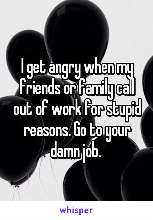 I get angry when my friends or family call out of work for stupid reasons. Go to your damn job. 