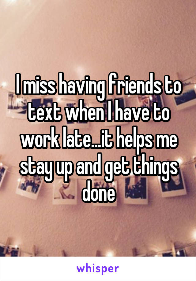 I miss having friends to text when I have to work late...it helps me stay up and get things done