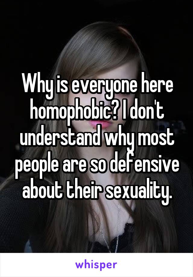 Why is everyone here homophobic? I don't understand why most people are so defensive about their sexuality.