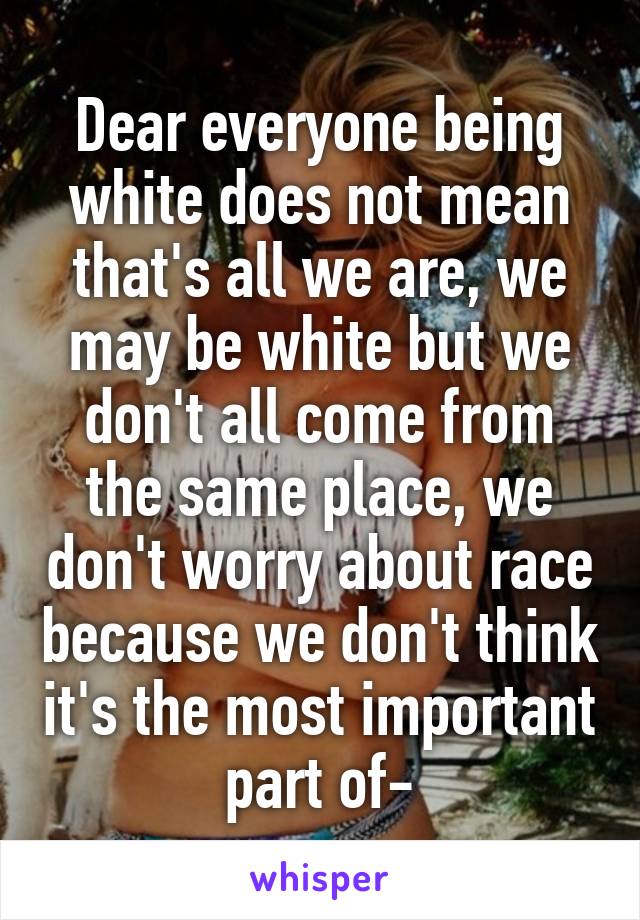 Dear everyone being white does not mean that's all we are, we may be white but we don't all come from the same place, we don't worry about race because we don't think it's the most important part of-