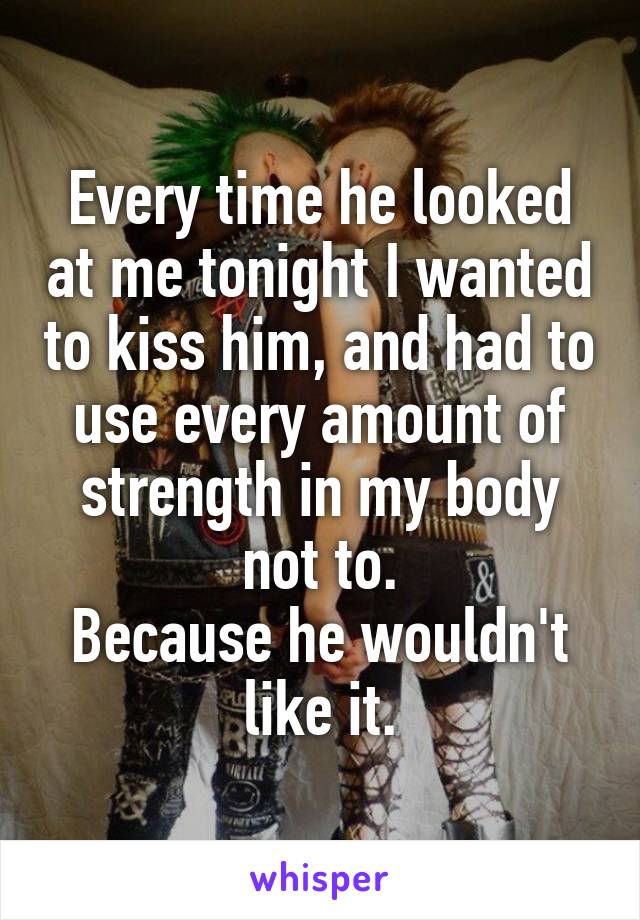 Every time he looked at me tonight I wanted to kiss him, and had to use every amount of strength in my body not to.
Because he wouldn't like it.