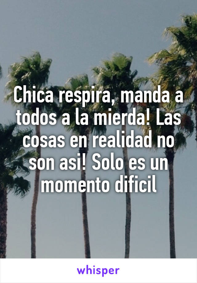 Chica respira, manda a todos a la mierda! Las cosas en realidad no son asi! Solo es un momento dificil