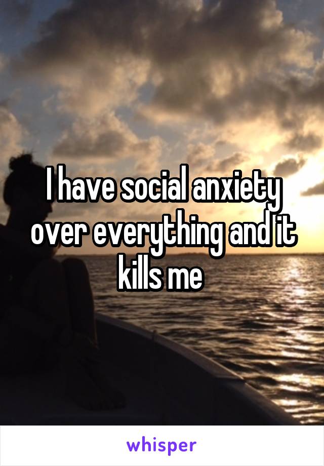 I have social anxiety over everything and it kills me 