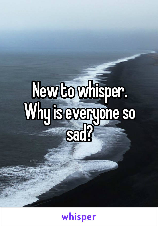 New to whisper.
Why is everyone so sad?