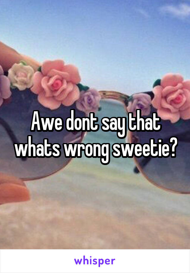 Awe dont say that whats wrong sweetie?