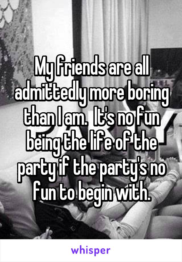 My friends are all admittedly more boring than I am.  It's no fun being the life of the party if the party's no fun to begin with.