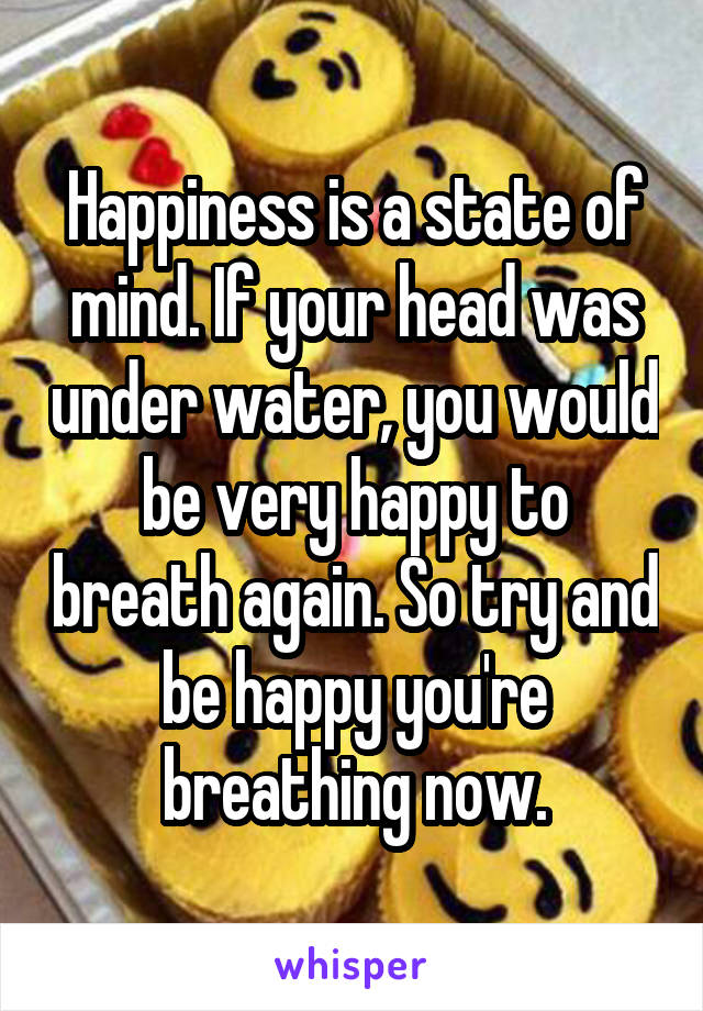 Happiness is a state of mind. If your head was under water, you would be very happy to breath again. So try and be happy you're breathing now.