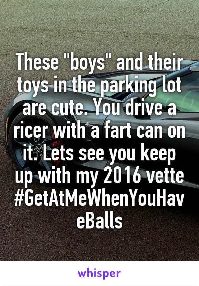 These "boys" and their toys in the parking lot are cute. You drive a ricer with a fart can on it. Lets see you keep up with my 2016 vette
#GetAtMeWhenYouHaveBalls